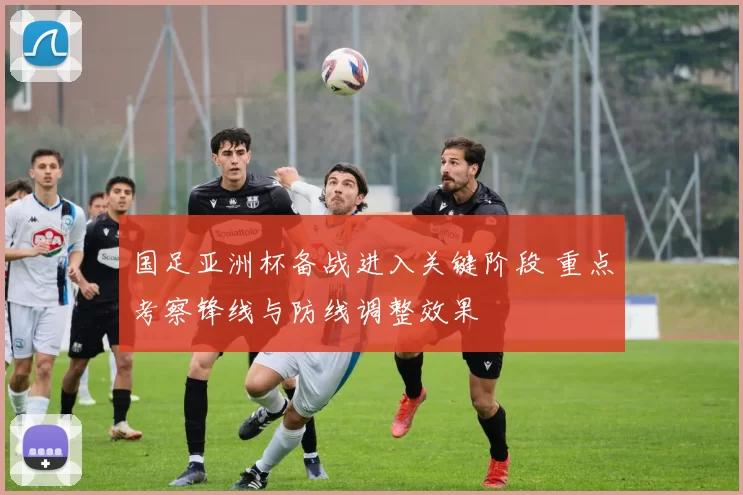 国足亚洲杯备战进入关键阶段 重点考察锋线与防线调整效果