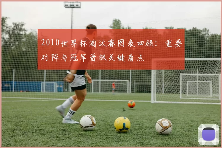 2010世界杯淘汰赛图表回顾：重要对阵与冠军晋级关键看点