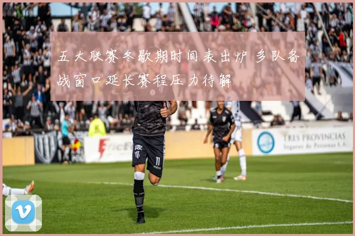 五大联赛冬歇期时间表出炉 多队备战窗口延长赛程压力待解