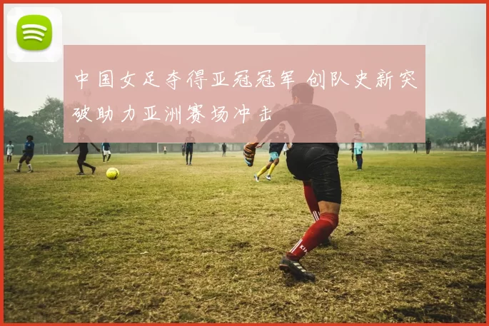 中国女足夺得亚冠冠军 创队史新突破助力亚洲赛场冲击
