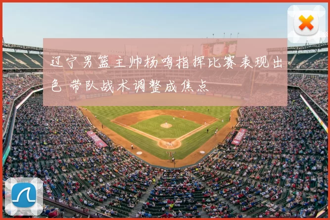 辽宁男篮主帅杨鸣指挥比赛表现出色 带队战术调整成焦点