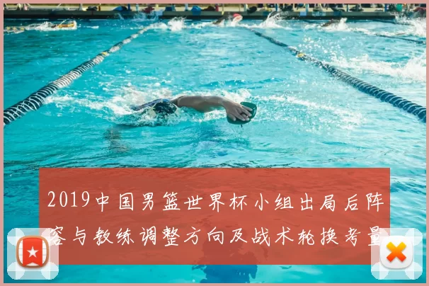 2019中国男篮世界杯小组出局后阵容与教练调整方向及战术轮换考量