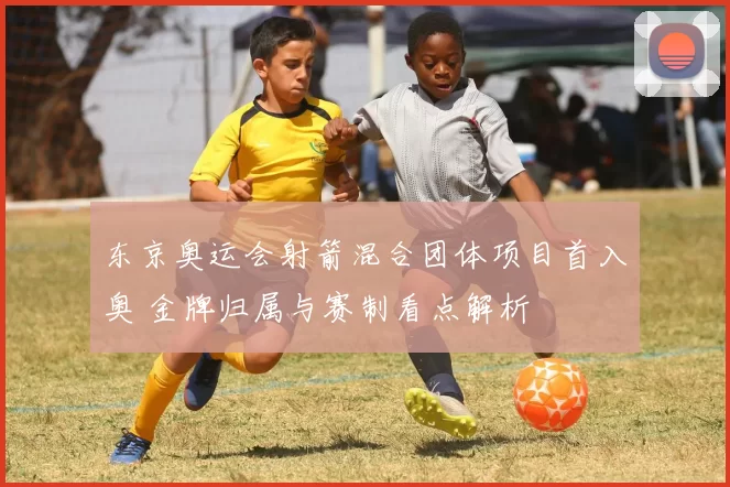 东京奥运会射箭混合团体项目首入奥 金牌归属与赛制看点解析