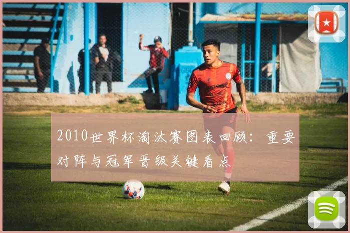 2010世界杯淘汰赛图表回顾：重要对阵与冠军晋级关键看点