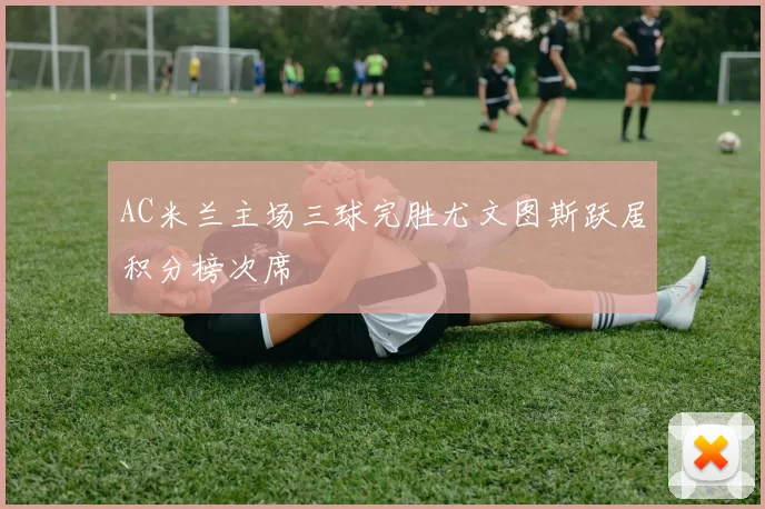 AC米兰主场三球完胜尤文图斯跃居积分榜次席