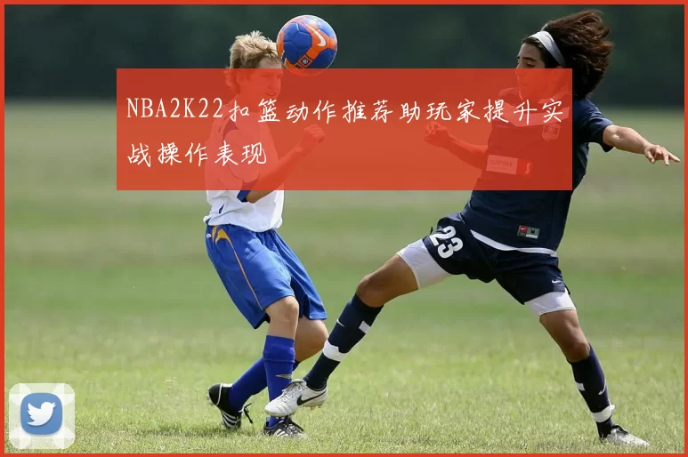 NBA2K22扣篮动作推荐助玩家提升实战操作表现