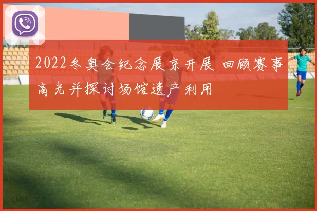 2022冬奥会纪念展京开展 回顾赛事高光并探讨场馆遗产利用