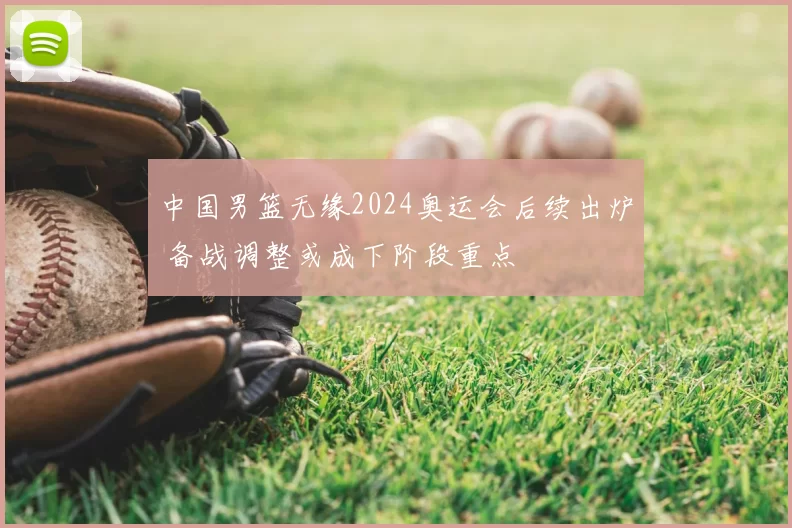 中国男篮无缘2024奥运会后续出炉 备战调整或成下阶段重点