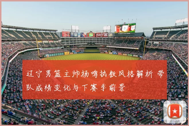 辽宁男篮主帅杨鸣执教风格解析 带队成绩变化与下赛季前景