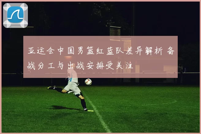 亚运会中国男篮红蓝队差异解析 备战分工与出战安排受关注