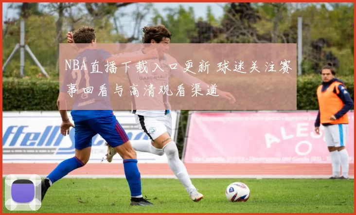 NBA直播下载入口更新 球迷关注赛事回看与高清观看渠道