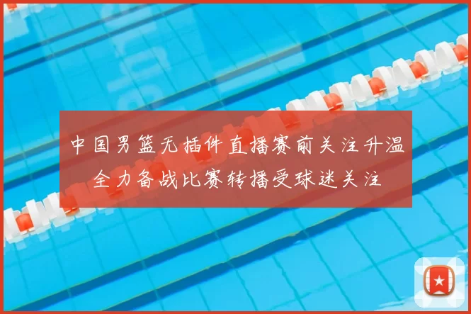 中国男篮无插件直播赛前关注升温　全力备战比赛转播受球迷关注