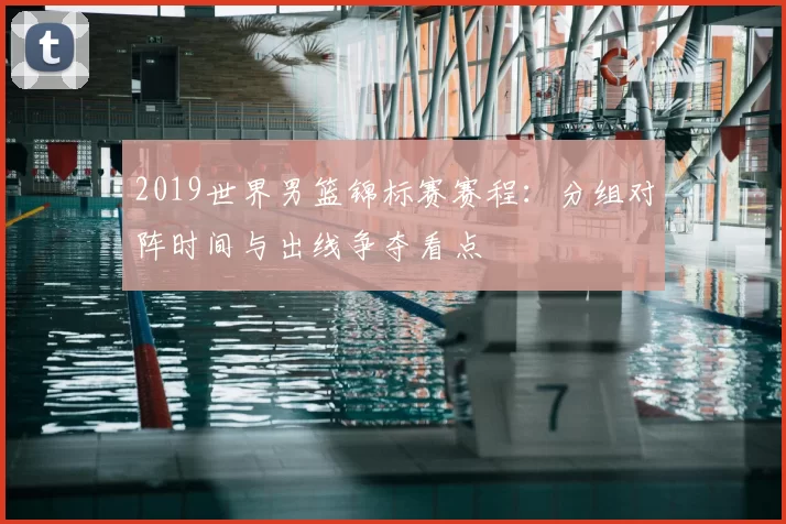 2019世界男篮锦标赛赛程:分组对阵时间与出线争夺看点
