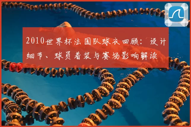 2010世界杯法国队球衣回顾:设计细节、球员着装与赛场影响解读