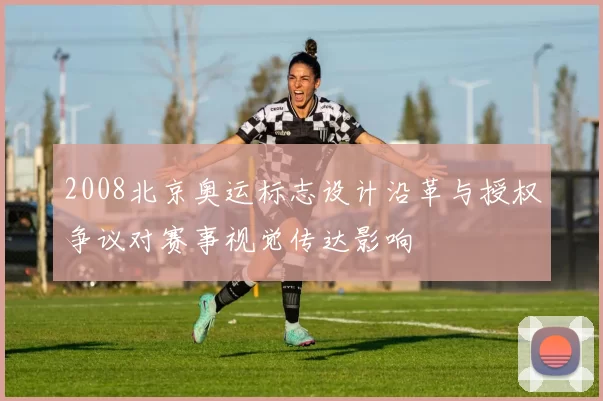 2008北京奥运标志设计沿革与授权争议对赛事视觉传达影响