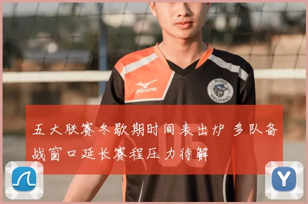 五大联赛冬歇期时间表出炉 多队备战窗口延长赛程压力待解