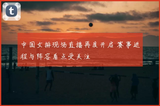 中国女排现场直播再度开启 赛事进程与阵容看点受关注