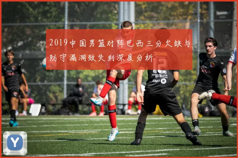 2019中国男篮对阵巴西三分欠缺与防守漏洞致失利深度分析