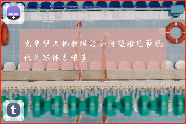 克鲁伊夫执教理念如何塑造巴萨现代足球体系根基