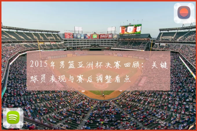 2015年男篮亚洲杯决赛回顾：关键球员表现与赛后调整看点