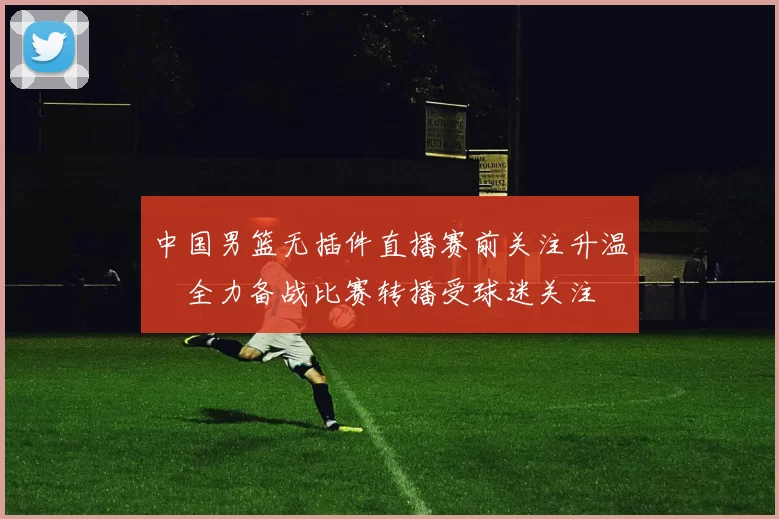 中国男篮无插件直播赛前关注升温　全力备战比赛转播受球迷关注