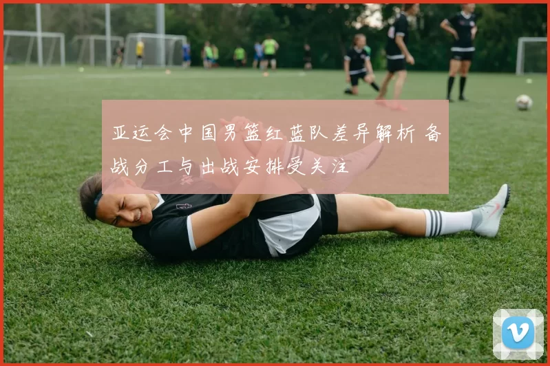 亚运会中国男篮红蓝队差异解析 备战分工与出战安排受关注