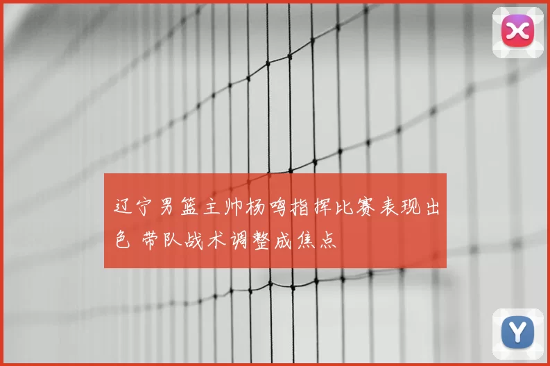 辽宁男篮主帅杨鸣指挥比赛表现出色 带队战术调整成焦点