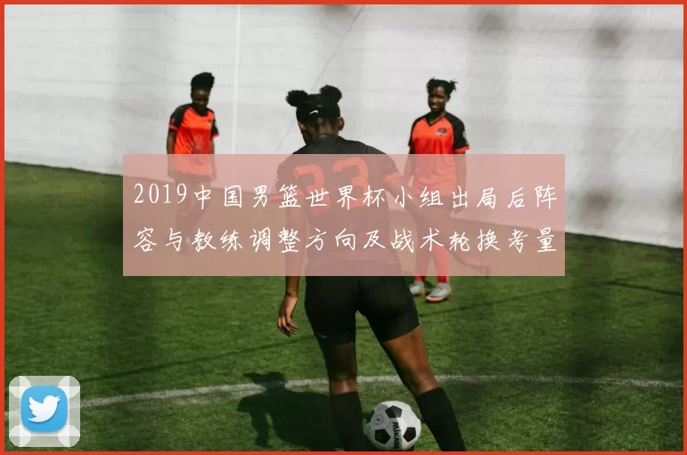 2019中国男篮世界杯小组出局后阵容与教练调整方向及战术轮换考量