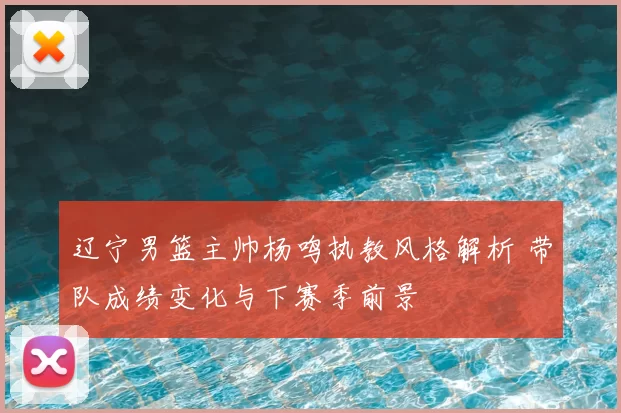 辽宁男篮主帅杨鸣执教风格解析 带队成绩变化与下赛季前景