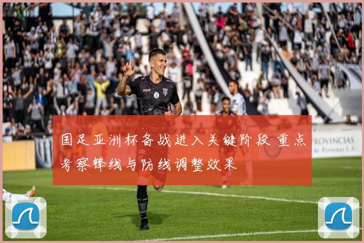 国足亚洲杯备战进入关键阶段 重点考察锋线与防线调整效果