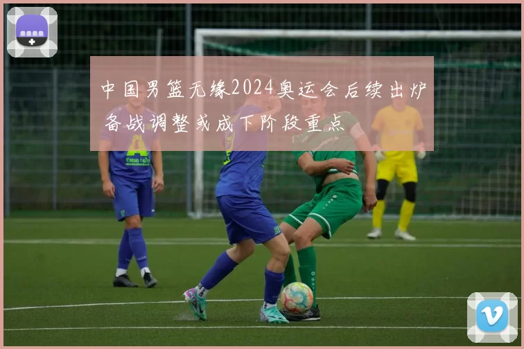 中国男篮无缘2024奥运会后续出炉 备战调整或成下阶段重点