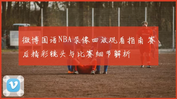 微博国语NBA录像回放观看指南 赛后精彩镜头与比赛细节解析