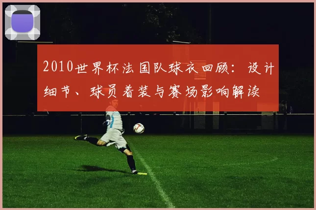 2010世界杯法国队球衣回顾:设计细节、球员着装与赛场影响解读