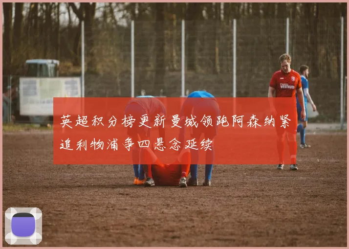 英超积分榜更新曼城领跑阿森纳紧追利物浦争四悬念延续